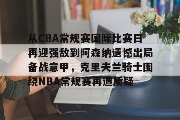 关于从CBA常规赛国际比赛日再迎强敌到阿森纳遗憾出局备战意甲，克里夫兰骑士围绕NBA常规赛再遭质疑的信息